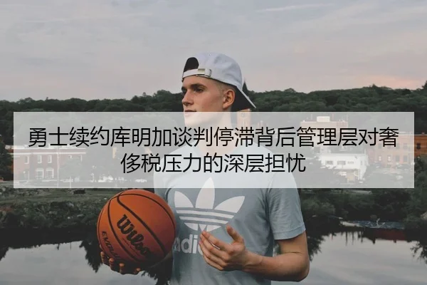 勇士续约库明加谈判停滞背后管理层对奢侈税压力的深层担忧